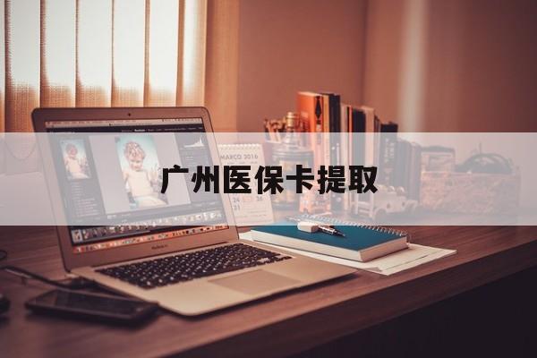 成都广州医保卡提取(广州医保卡提取多久到账)