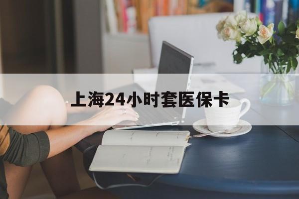 成都上海24小时套医保卡(上海套医保卡一般几个点)